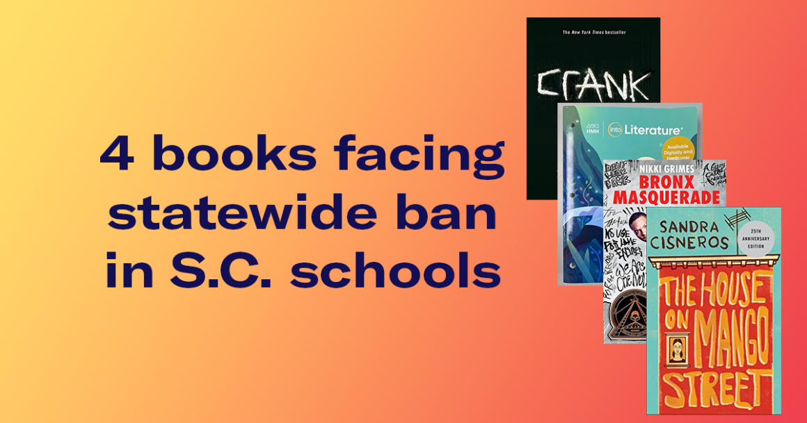 "4 books facing statewide ban in S.C. schools." The covers of these books are shown: Crank, HMH Into Literature Grade 8, Bronx Masquerade, and The House on Mango Street